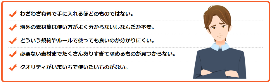 わざわざ有料で手に入れるほどのものではない。海外の素材集は使い方がよく分からないしなんだか不安。どういう規約やルールで使っても良いのか分かりにくい。必要ない素材までたくさんありすぎて求めるものが見つからない。クオリティがいまいちで使いたいものがない。